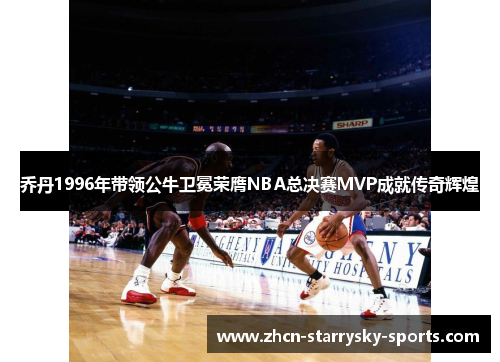 乔丹1996年带领公牛卫冕荣膺NBA总决赛MVP成就传奇辉煌