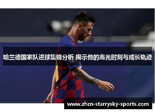 哈兰德国家队进球集锦分析 揭示他的高光时刻与成长轨迹