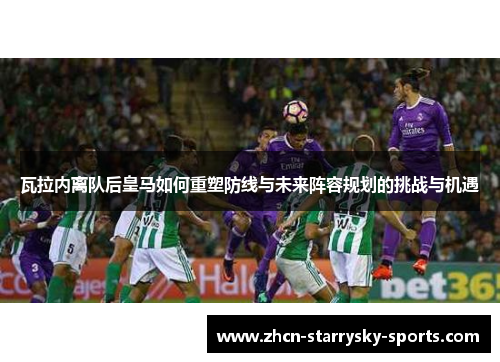 瓦拉内离队后皇马如何重塑防线与未来阵容规划的挑战与机遇